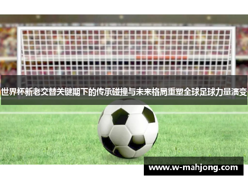 世界杯新老交替关键期下的传承碰撞与未来格局重塑全球足球力量演变