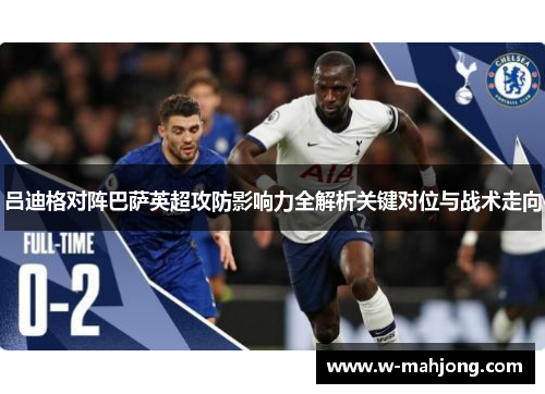 吕迪格对阵巴萨英超攻防影响力全解析关键对位与战术走向
