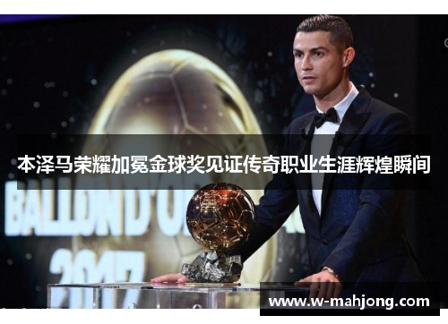 本泽马荣耀加冕金球奖见证传奇职业生涯辉煌瞬间 本泽马荣耀加冕金球奖见证传奇职业生涯辉煌瞬间
