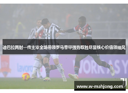迪巴拉两射一传主宰全场带领罗马意甲强势取胜尽显核心价值领袖风