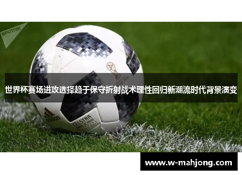 世界杯赛场进攻选择趋于保守折射战术理性回归新潮流时代背景演变