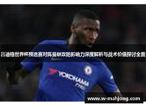 吕迪格世界杯预选赛对阵曼联攻防影响力深度解析与战术价值探讨全面