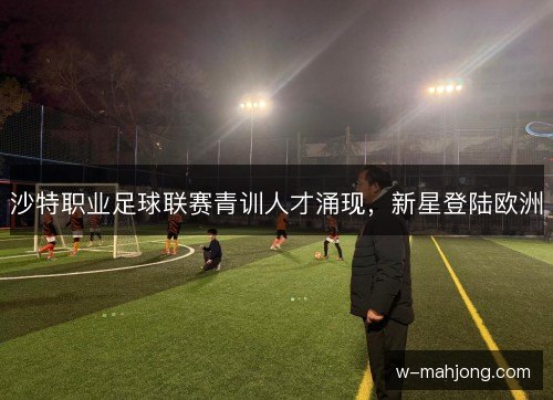 沙特职业足球联赛青训人才涌现,新星登陆欧洲 沙特职业足球联赛青训人才涌现,新星登陆欧洲