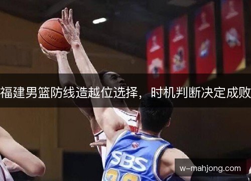 福建男篮防线造越位选择,时机判断决定成败 福建男篮防线造越位选择,时机判断决定成败